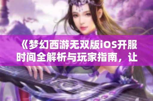 《梦幻西游无双版iOS开服时间全解析与玩家指南，让你不错过每一次更新》