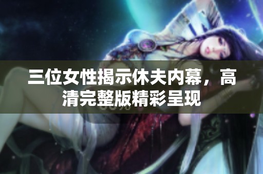 三位女性揭示休夫内幕，高清完整版精彩呈现
