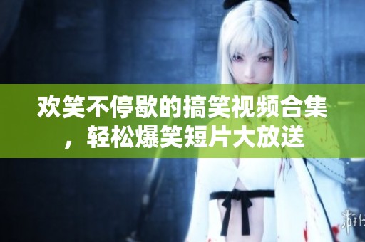 欢笑不停歇的搞笑视频合集，轻松爆笑短片大放送