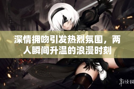 深情拥吻引发热烈氛围，两人瞬间升温的浪漫时刻