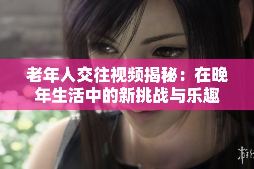 老年人交往视频揭秘：在晚年生活中的新挑战与乐趣