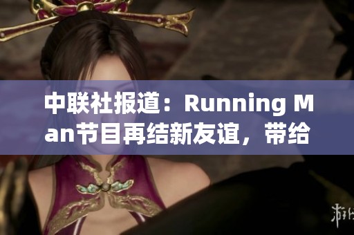 中联社报道：Running Man节目再结新友谊，带给观众欢乐与感动的精彩瞬间
