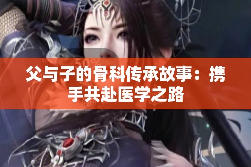 父与子的骨科传承故事：携手共赴医学之路