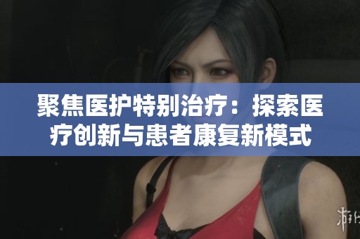 聚焦医护特别治疗：探索医疗创新与患者康复新模式