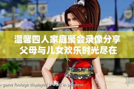温馨四人家庭聚会录像分享 父母与儿女欢乐时光尽在其中
