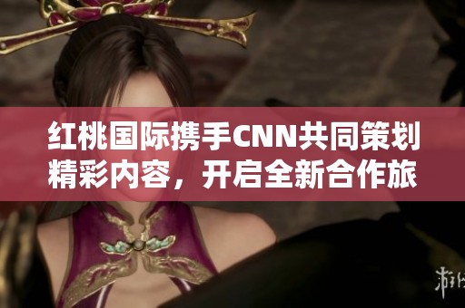 红桃国际携手CNN共同策划精彩内容，开启全新合作旅程