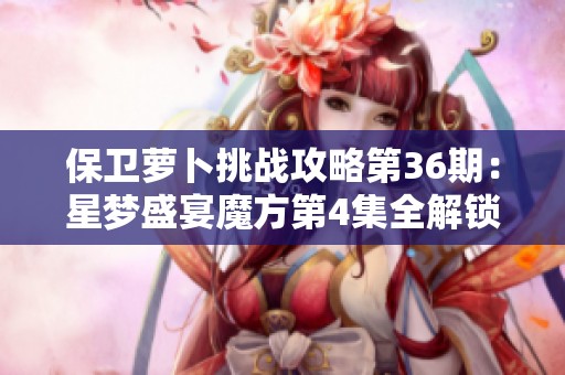 保卫萝卜挑战攻略第36期：星梦盛宴魔方第4集全解锁与无缓冲播放技巧分享