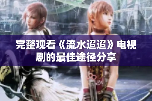 完整观看《流水迢迢》电视剧的最佳途径分享