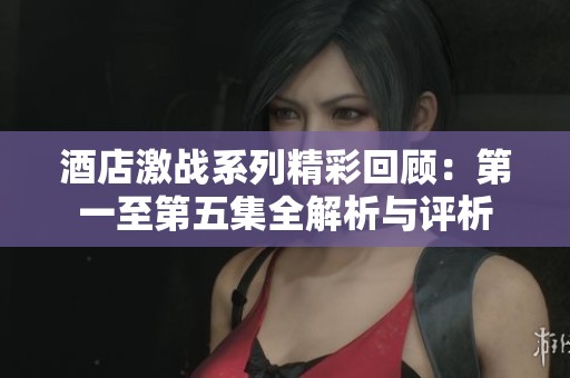 酒店激战系列精彩回顾：第一至第五集全解析与评析