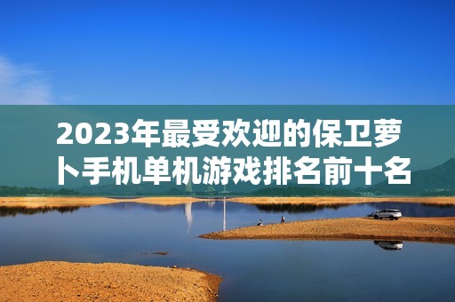 2023年最受欢迎的保卫萝卜手机单机游戏排名前十名单分享与推荐