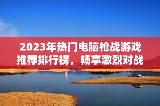 2023年热门电脑枪战游戏推荐排行榜，畅享激烈对战体验及精彩剧情