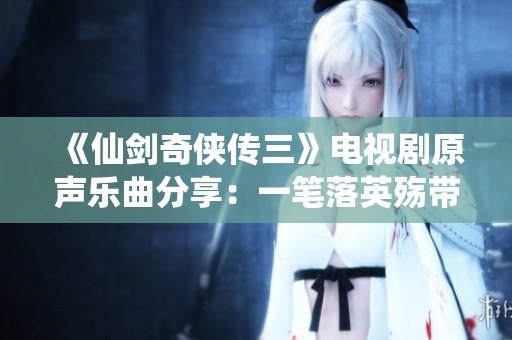 《仙剑奇侠传三》电视剧原声乐曲分享：一笔落英殇带来的感人故事与情感共鸣