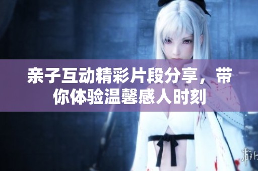 亲子互动精彩片段分享，带你体验温馨感人时刻