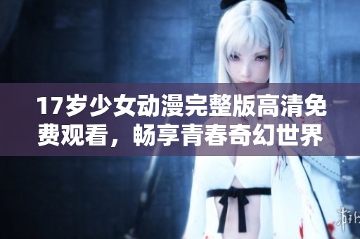 17岁少女动漫完整版高清免费观看，畅享青春奇幻世界