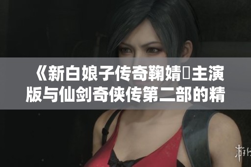 《新白娘子传奇鞠婧祎主演版与仙剑奇侠传第二部的精彩互动解析》