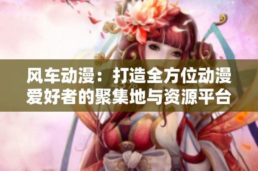 风车动漫：打造全方位动漫爱好者的聚集地与资源平台