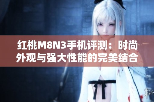 红桃M8N3手机评测：时尚外观与强大性能的完美结合