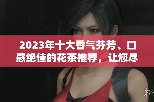 2023年十大香气芬芳、口感绝佳的花茶推荐，让您尽享茶香之美