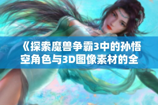 《探索魔兽争霸3中的孙悟空角色与3D图像素材的全新风格》
