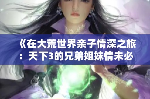 《在大荒世界亲子情深之旅：天下3的兄弟姐妹情未必同出一派》
