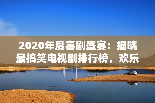 2020年度喜剧盛宴：揭晓最搞笑电视剧排行榜，欢乐不断笑声连连