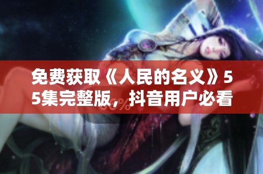 免费获取《人民的名义》55集完整版，抖音用户必看的社会新闻推荐攻略