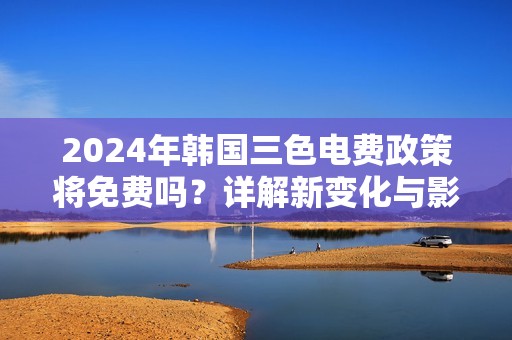 2024年韩国三色电费政策将免费吗？详解新变化与影响