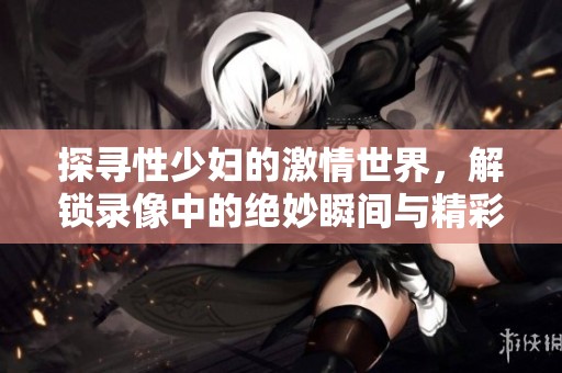 探寻性少妇的激情世界，解锁录像中的绝妙瞬间与精彩片段