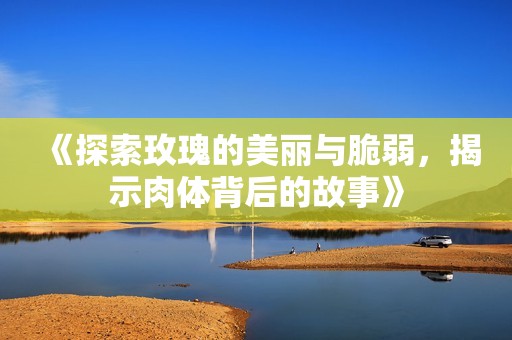 《探索玫瑰的美丽与脆弱，揭示肉体背后的故事》