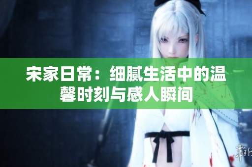 宋家日常：细腻生活中的温馨时刻与感人瞬间