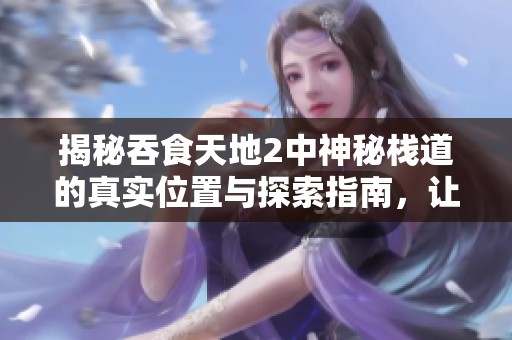 揭秘吞食天地2中神秘栈道的真实位置与探索指南，让你轻松找到隐藏秘密