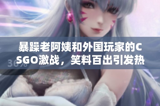 暴躁老阿姨和外国玩家的CSGO激战，笑料百出引发热议