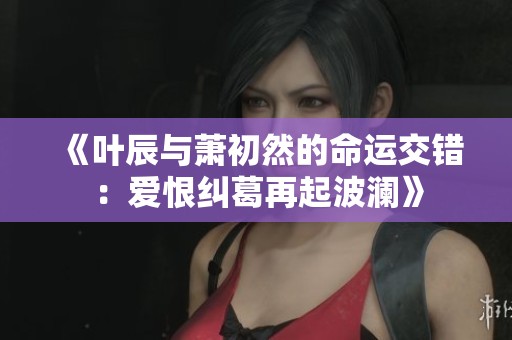 《叶辰与萧初然的命运交错：爱恨纠葛再起波澜》