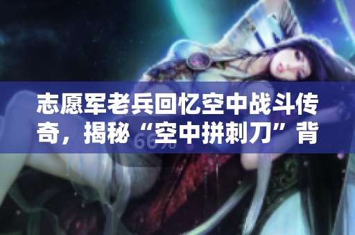 志愿军老兵回忆空中战斗传奇，揭秘“空中拼刺刀”背后的英雄故事