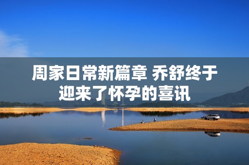 周家日常新篇章 乔舒终于迎来了怀孕的喜讯