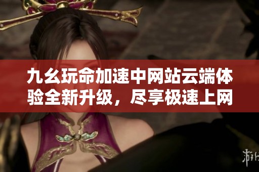 九幺玩命加速中网站云端体验全新升级，尽享极速上网乐趣