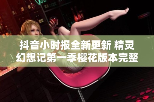 抖音小时报全新更新 精灵幻想记第一季樱花版本完整无删减分享下载链接