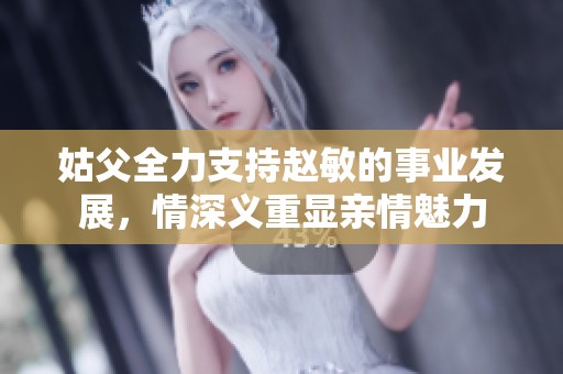 姑父全力支持赵敏的事业发展，情深义重显亲情魅力