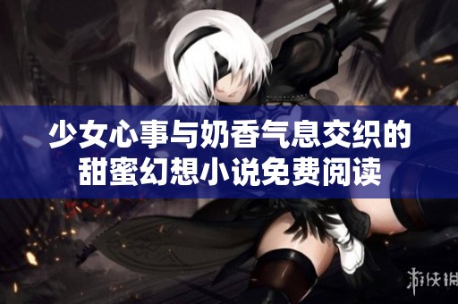 少女心事与奶香气息交织的甜蜜幻想小说免费阅读