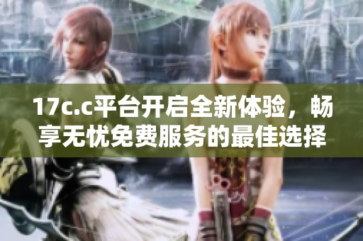 17c.c平台开启全新体验，畅享无忧免费服务的最佳选择