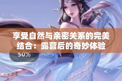 享受自然与亲密关系的完美结合：露营后的奇妙体验