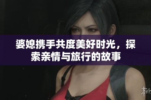 婆媳携手共度美好时光，探索亲情与旅行的故事