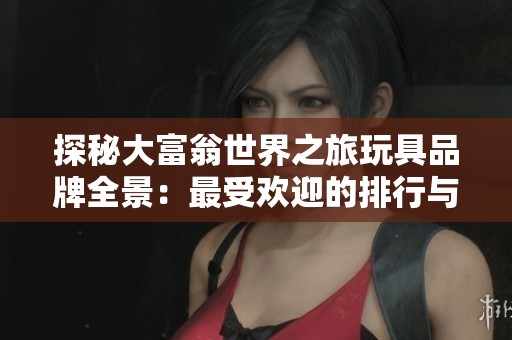 探秘大富翁世界之旅玩具品牌全景：最受欢迎的排行与精彩图片分享