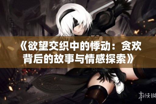 《欲望交织中的悸动：贪欢背后的故事与情感探索》