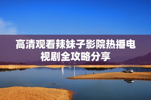 高清观看辣妹子影院热播电视剧全攻略分享