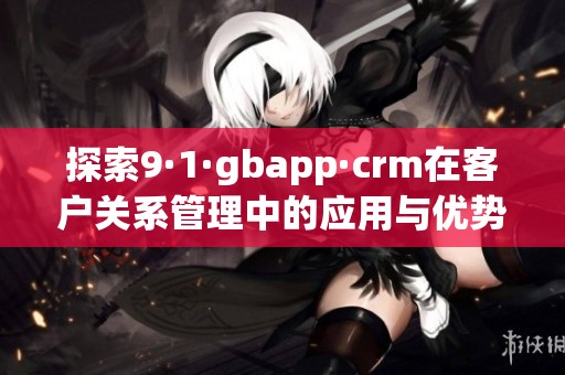 探索9·1·gbapp·crm在客户关系管理中的应用与优势
