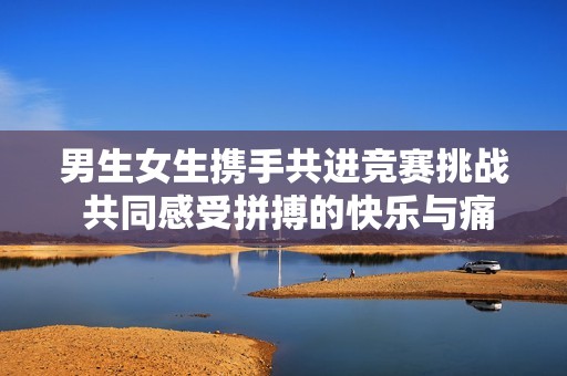 男生女生携手共进竞赛挑战 共同感受拼搏的快乐与痛苦