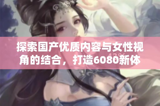 探索国产优质内容与女性视角的结合，打造6080新体验