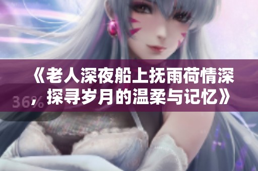 《老人深夜船上抚雨荷情深，探寻岁月的温柔与记忆》
