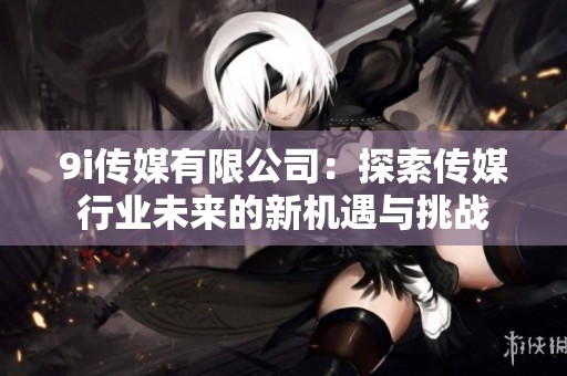 9i传媒有限公司：探索传媒行业未来的新机遇与挑战